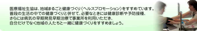 医療福祉生協は、地域まるごと健康づくり（ヘルスプロモーション）をすすめています。普段の生活の中での健康づくりと併せて、必要なときには健康診断や予防接種、さらには病気の早期発見早期治療で事業所を利用いただき、自分だけでなく地域の人たちと一緒に健康づくりをすすめましょう。