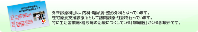 外来診療科目は、内科・糖尿病・整形外科となっています。在宅療養支援診療所として訪問診療・往診を行っています。特に生活習慣病・糖尿病の治療につくしている「家庭医」がいる診療所です。