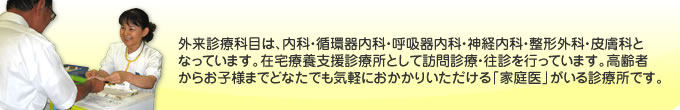 外来診療科目は内科・呼吸器内科・神経内科・整形外科・皮膚科となっています。在宅療養支援診療所として訪問診療・往診を行っています。高齢者からお子様までどなたでも気軽におかかりいただける「家庭医」がいる診療所です。